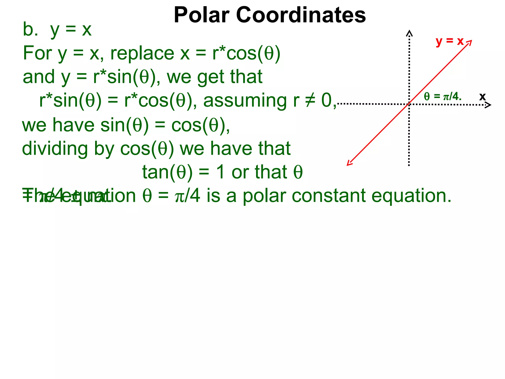 Polar Coordinates
b. y = x                                         y=x
For y = x, replace x = r*cos(θ)
and y = r*sin(θ), we get that
                                               θ = π/4.
  r*sin(θ) = r*cos(θ), assuming r ≠ 0,                    x

we have sin(θ) = cos(θ),
dividing by cos(θ) we have that
               tan(θ) = 1 or that θ
The equation θ = π/4 is a polar constant equation.
= π/4 ± nπ.
 