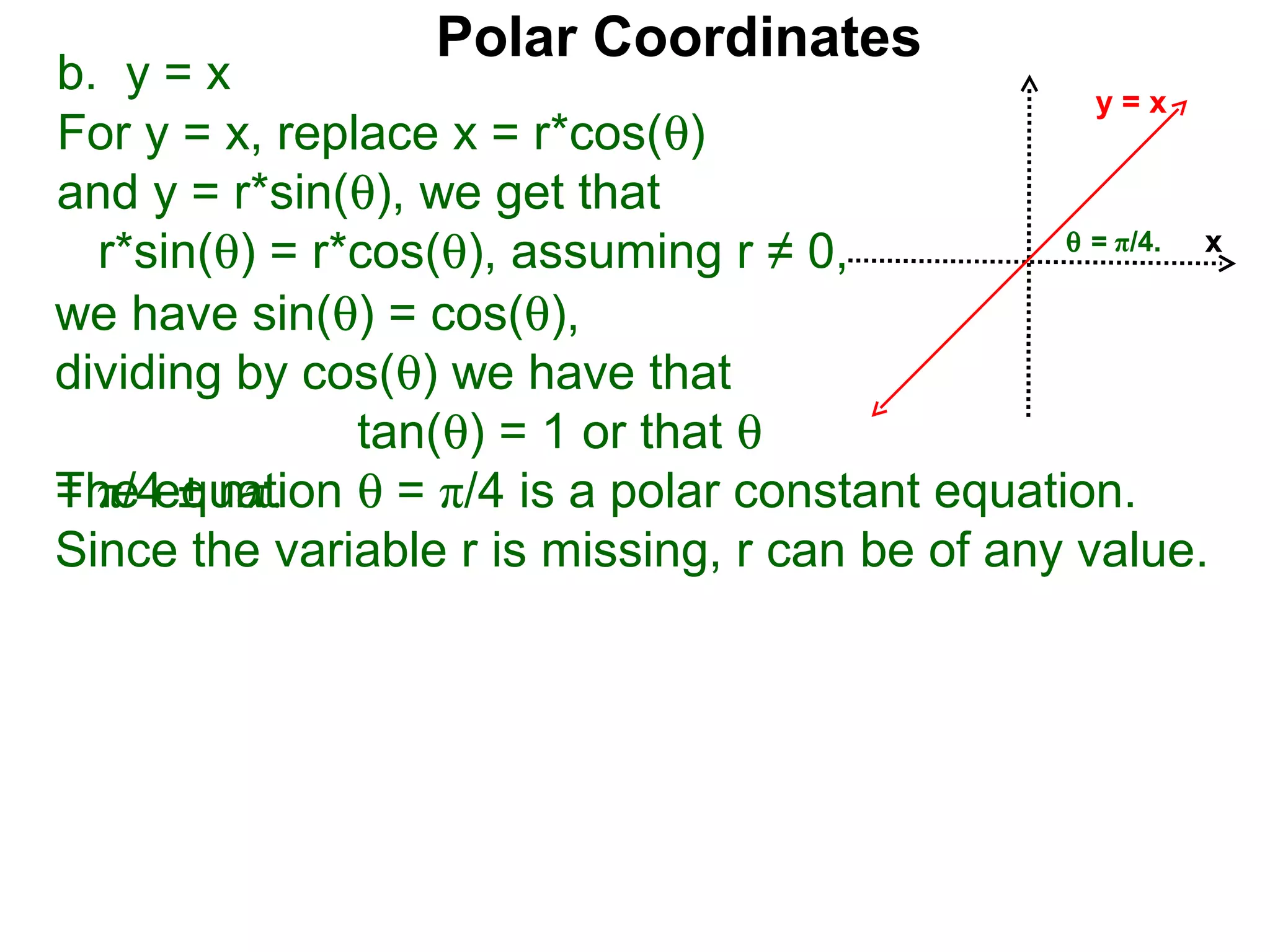 Polar Coordinates
b. y = x                                          y=x
For y = x, replace x = r*cos(θ)
and y = r*sin(θ), we get that
                                                θ = π/4.
  r*sin(θ) = r*cos(θ), assuming r ≠ 0,                   x

we have sin(θ) = cos(θ),
dividing by cos(θ) we have that
               tan(θ) = 1 or that θ
The equation θ = π/4 is a polar constant equation.
= π/4 ± nπ.
Since the variable r is missing, r can be of any value.
 