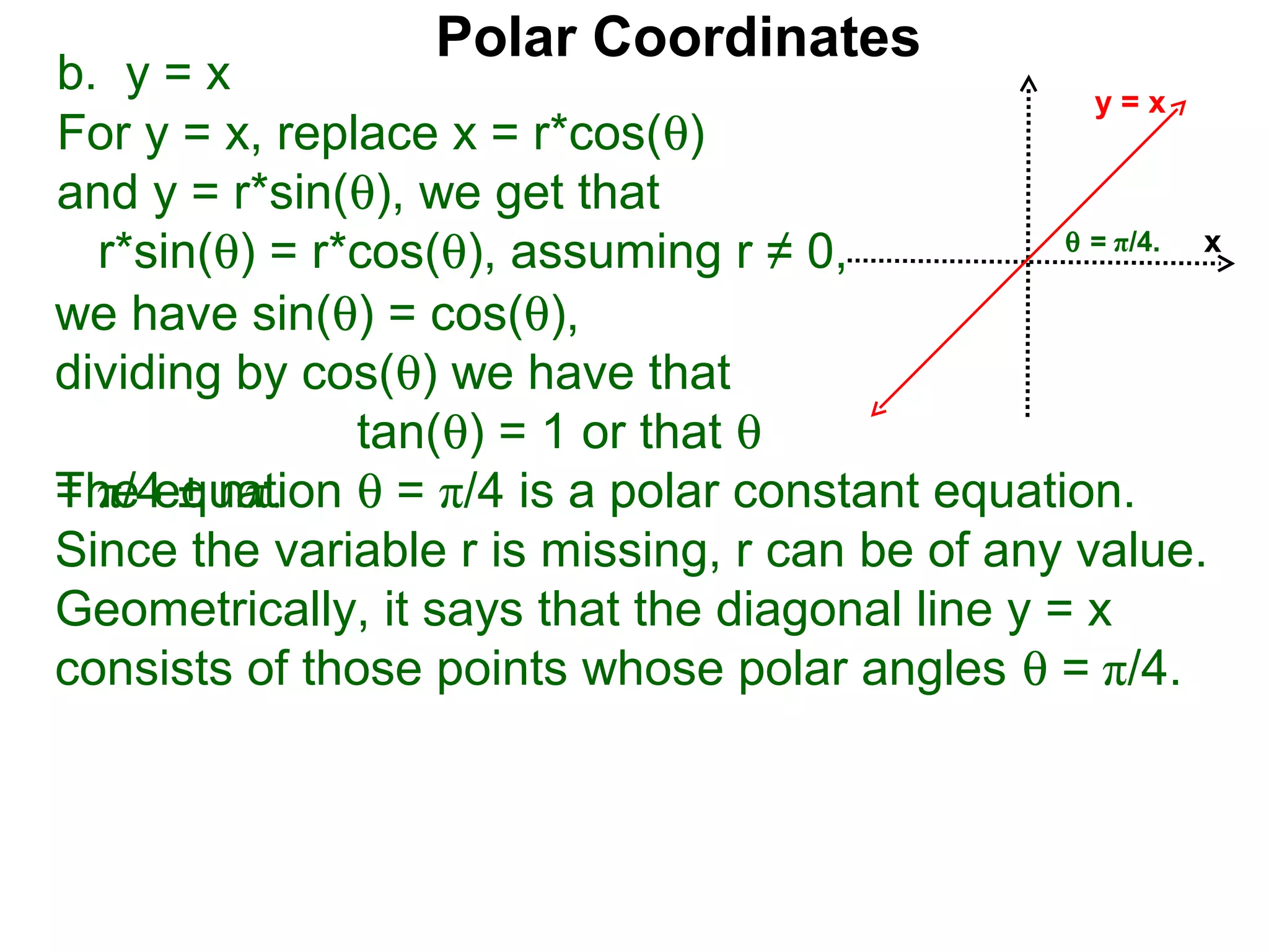 Polar Coordinates
b. y = x                                           y=x
For y = x, replace x = r*cos(θ)
and y = r*sin(θ), we get that
                                                 θ = π/4.
  r*sin(θ) = r*cos(θ), assuming r ≠ 0,                    x

we have sin(θ) = cos(θ),
dividing by cos(θ) we have that
               tan(θ) = 1 or that θ
The equation θ = π/4 is a polar constant equation.
= π/4 ± nπ.
Since the variable r is missing, r can be of any value.
Geometrically, it says that the diagonal line y = x
consists of those points whose polar angles θ = π/4.
 
