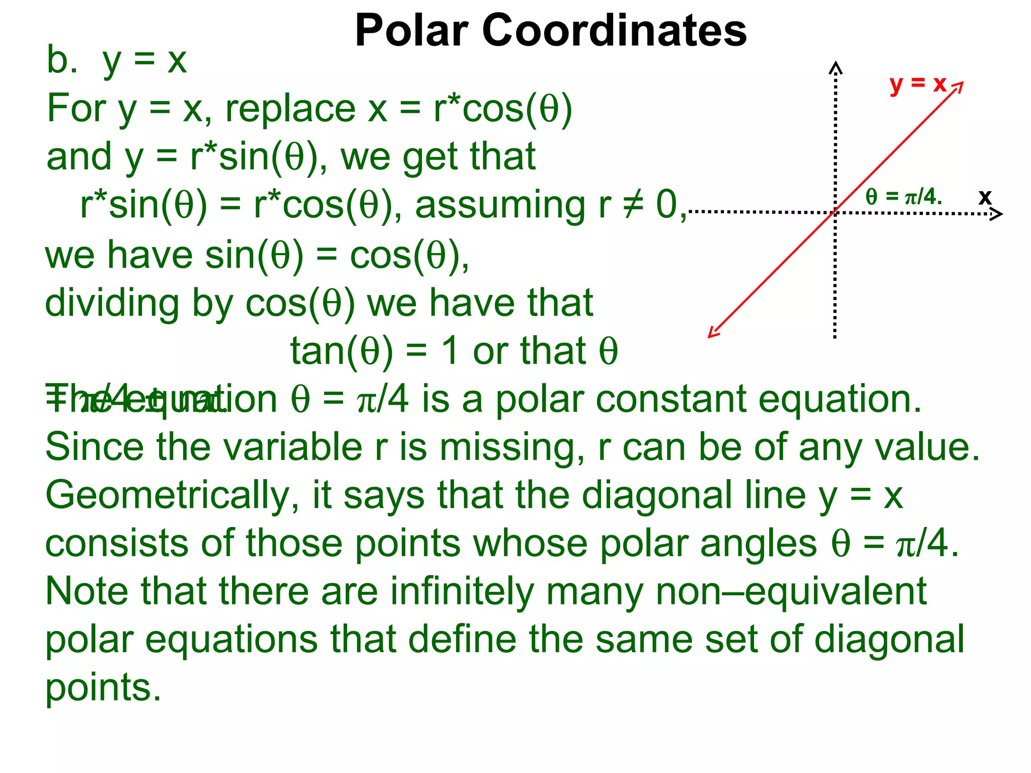 Polar Coordinates
b. y = x                                           y=x
For y = x, replace x = r*cos(θ)
and y = r*sin(θ), we get that
                                                 θ = π/4.
  r*sin(θ) = r*cos(θ), assuming r ≠ 0,                    x

we have sin(θ) = cos(θ),
dividing by cos(θ) we have that
               tan(θ) = 1 or that θ
The equation θ = π/4 is a polar constant equation.
= π/4 ± nπ.
Since the variable r is missing, r can be of any value.
Geometrically, it says that the diagonal line y = x
consists of those points whose polar angles θ = π/4.
Note that there are infinitely many non–equivalent
polar equations that define the same set of diagonal
points.
 