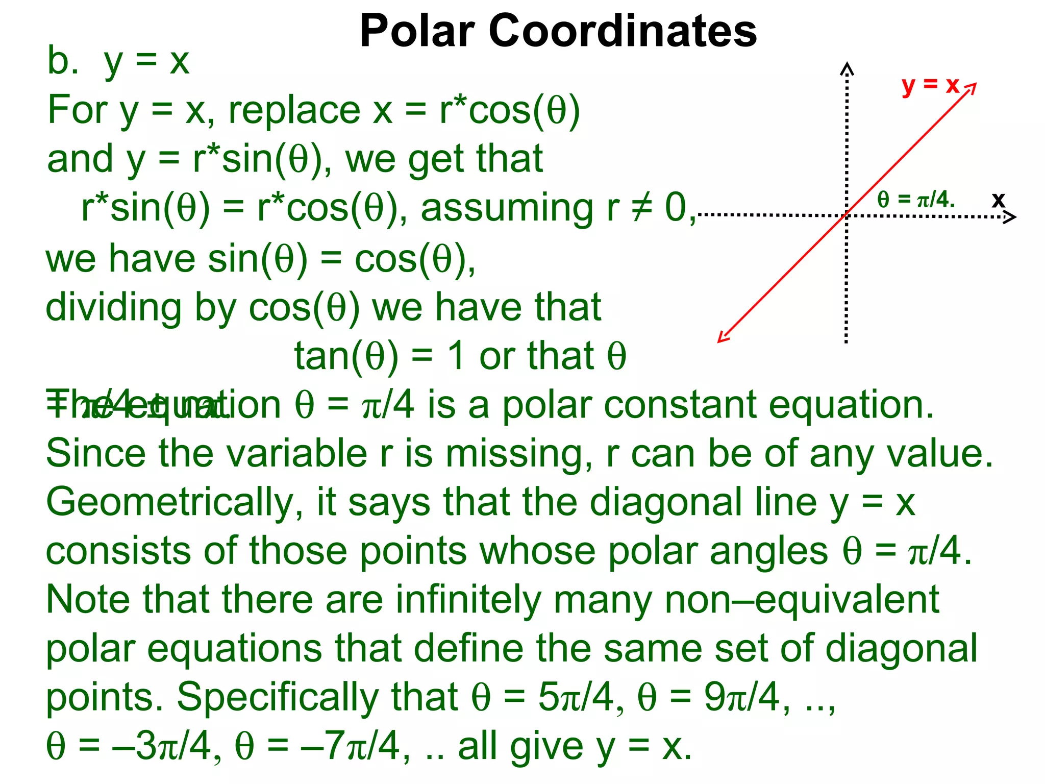 Polar Coordinates
b. y = x                                            y=x
For y = x, replace x = r*cos(θ)
and y = r*sin(θ), we get that
                                                  θ = π/4.
  r*sin(θ) = r*cos(θ), assuming r ≠ 0,                     x

we have sin(θ) = cos(θ),
dividing by cos(θ) we have that
               tan(θ) = 1 or that θ
The equation θ = π/4 is a polar constant equation.
= π/4 ± nπ.
Since the variable r is missing, r can be of any value.
Geometrically, it says that the diagonal line y = x
consists of those points whose polar angles θ = π/4.
Note that there are infinitely many non–equivalent
polar equations that define the same set of diagonal
points. Specifically that θ = 5π/4, θ = 9π/4, ..,
θ = –3π/4, θ = –7π/4, .. all give y = x.
 