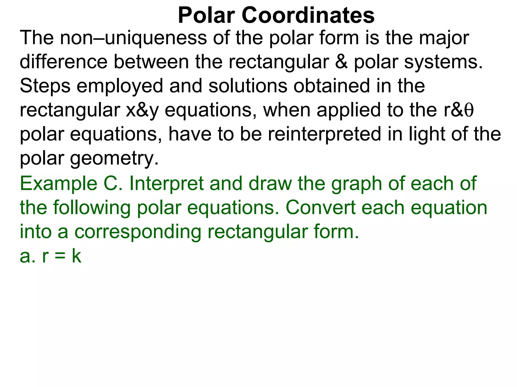 Polar Coordinates
The non–uniqueness of the polar form is the major
difference between the rectangular & polar systems.
Steps employed and solutions obtained in the
rectangular x&y equations, when applied to the r&θ
polar equations, have to be reinterpreted in light of the
polar geometry.
Example C. Interpret and draw the graph of each of
the following polar equations. Convert each equation
into a corresponding rectangular form.
a. r = k
 