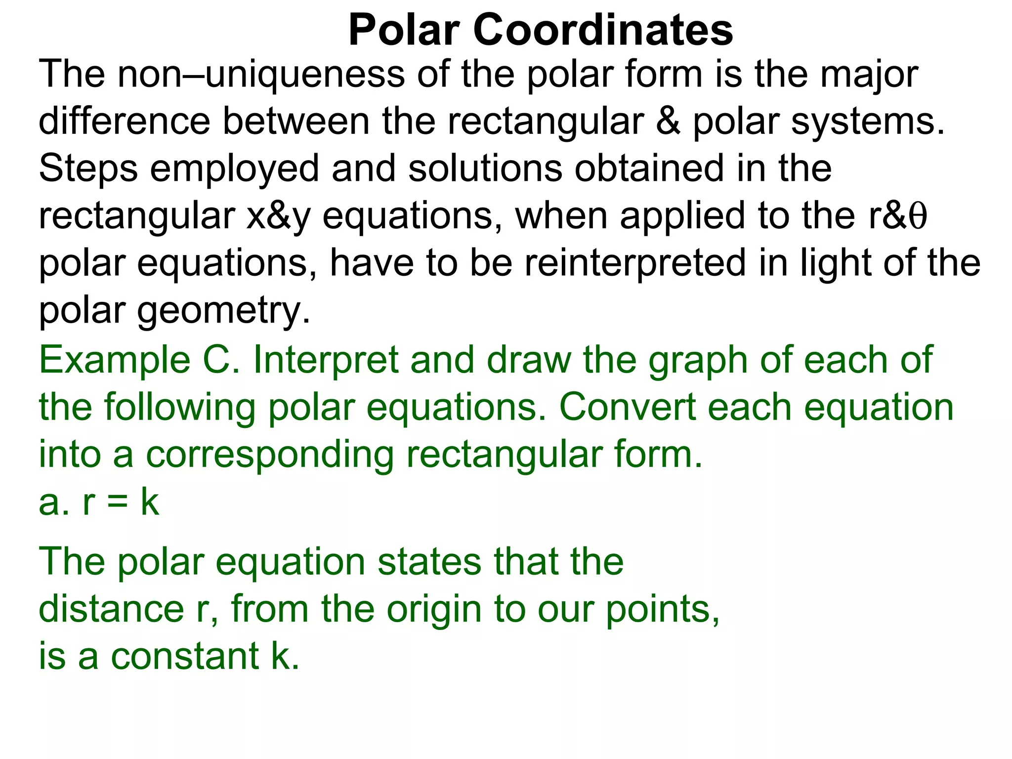 Polar Coordinates
The non–uniqueness of the polar form is the major
difference between the rectangular & polar systems.
Steps employed and solutions obtained in the
rectangular x&y equations, when applied to the r&θ
polar equations, have to be reinterpreted in light of the
polar geometry.
Example C. Interpret and draw the graph of each of
the following polar equations. Convert each equation
into a corresponding rectangular form.
a. r = k
The polar equation states that the
distance r, from the origin to our points,
is a constant k.
 