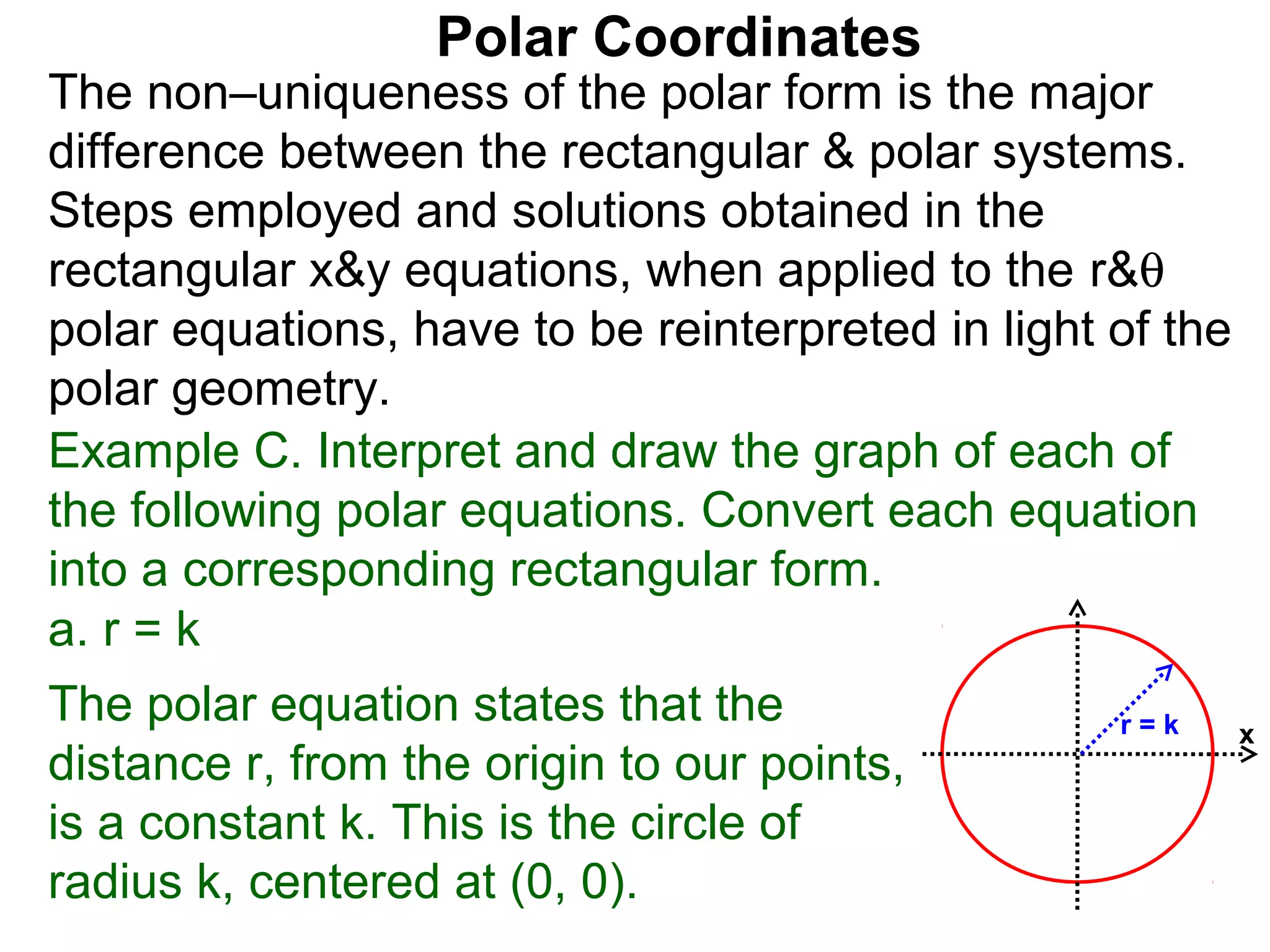 Polar Coordinates
The non–uniqueness of the polar form is the major
difference between the rectangular & polar systems.
Steps employed and solutions obtained in the
rectangular x&y equations, when applied to the r&θ
polar equations, have to be reinterpreted in light of the
polar geometry.
Example C. Interpret and draw the graph of each of
the following polar equations. Convert each equation
into a corresponding rectangular form.
a. r = k
The polar equation states that the                 r=k      x
distance r, from the origin to our points,
is a constant k. This is the circle of
radius k, centered at (0, 0).
 