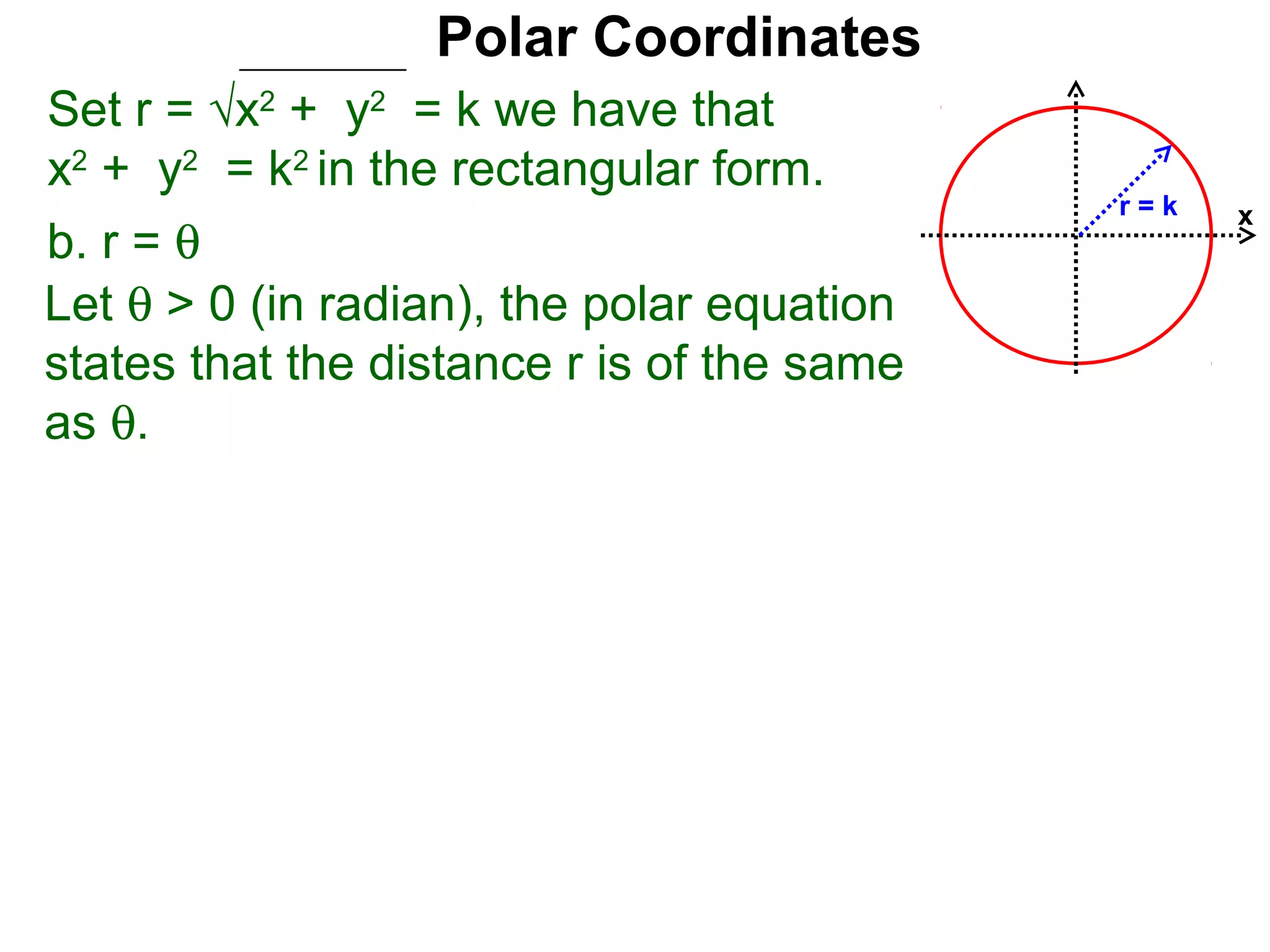 Polar Coordinates
Set r = √x2 + y2 = k we have that
x2 + y2 = k2 in the rectangular form.
                                            r=k   x
b. r = θ
Let θ > 0 (in radian), the polar equation
states that the distance r is of the same
as θ.
 
