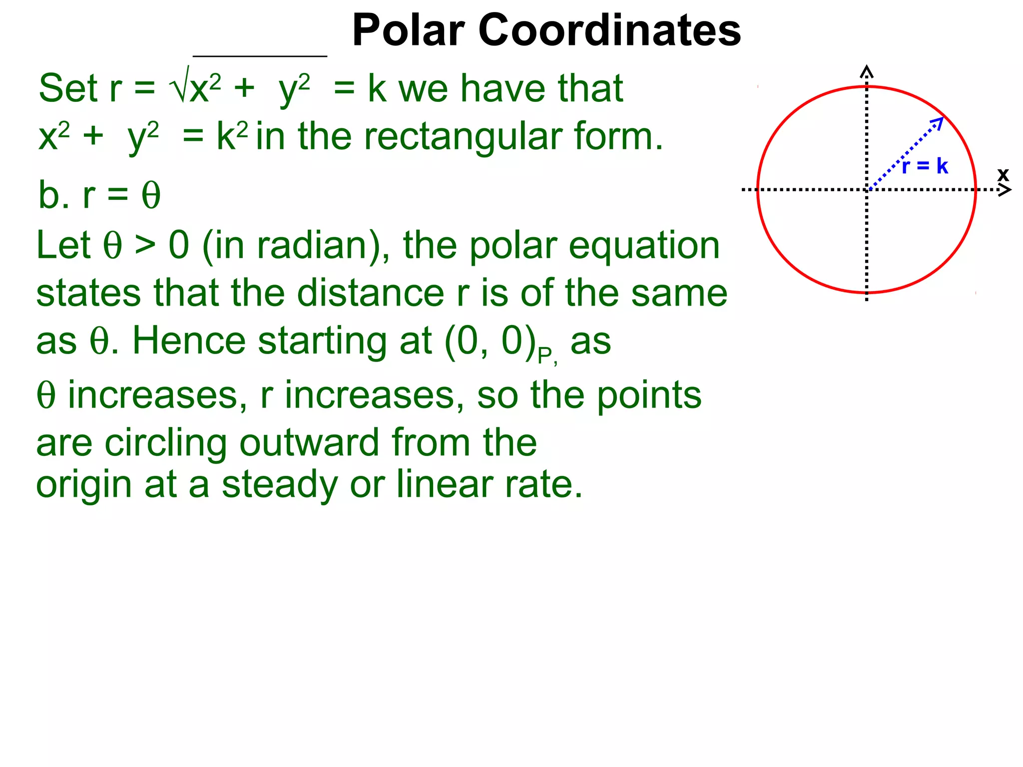 Polar Coordinates
Set r = √x2 + y2 = k we have that
x2 + y2 = k2 in the rectangular form.
                                            r=k   x
b. r = θ
Let θ > 0 (in radian), the polar equation
states that the distance r is of the same
as θ. Hence starting at (0, 0)P, as
θ increases, r increases, so the points
are circling outward from the
origin at a steady or linear rate.
 