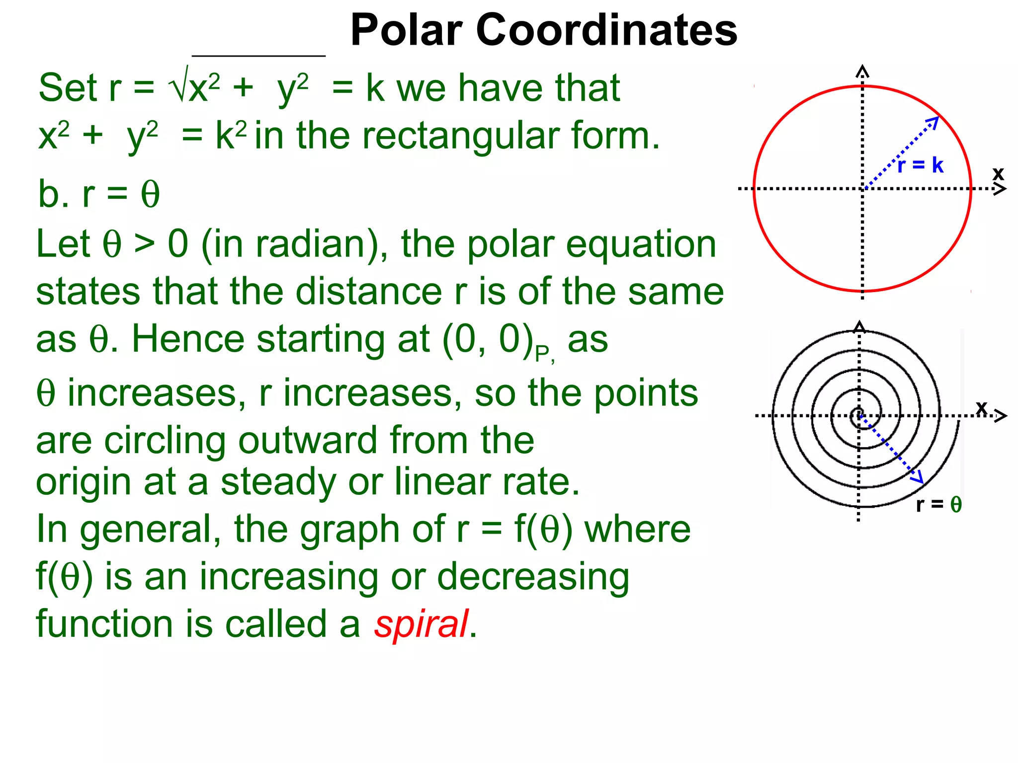 Polar Coordinates
Set r = √x2 + y2 = k we have that
x2 + y2 = k2 in the rectangular form.
                                            r=k        x
b. r = θ
Let θ > 0 (in radian), the polar equation
states that the distance r is of the same
as θ. Hence starting at (0, 0)P, as
θ increases, r increases, so the points            x
are circling outward from the
origin at a steady or linear rate.           r=θ
In general, the graph of r = f(θ) where
f(θ) is an increasing or decreasing
function is called a spiral.
 