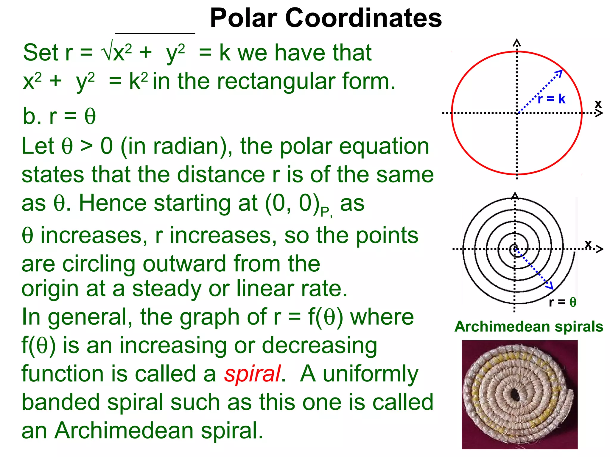 Polar Coordinates
Set r = √x2 + y2 = k we have that
x2 + y2 = k2 in the rectangular form.
                                                      r=k        x
b. r = θ
Let θ > 0 (in radian), the polar equation
states that the distance r is of the same
as θ. Hence starting at (0, 0)P, as
θ increases, r increases, so the points                      x
are circling outward from the
origin at a steady or linear rate.                     r=θ
In general, the graph of r = f(θ) where     Archimedean spirals
f(θ) is an increasing or decreasing
function is called a spiral. A uniformly
banded spiral such as this one is called
an Archimedean spiral.
 