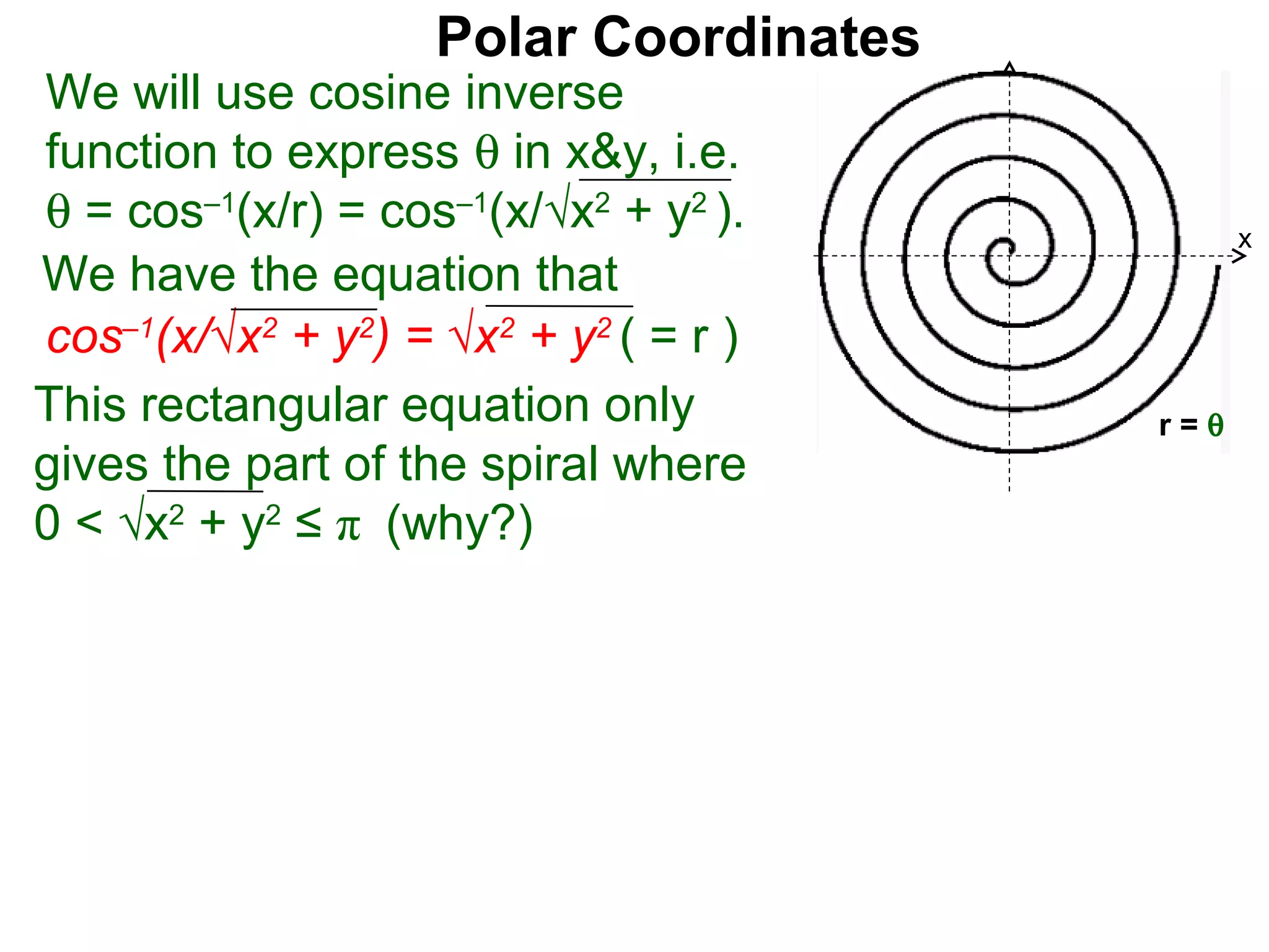 Polar Coordinates
We will use cosine inverse
function to express θ in x&y, i.e.
θ = cos–1(x/r) = cos–1(x/√x2 + y2 ).          x
We have the equation that
cos–1(x/√x2 + y2) = √x2 + y2 ( = r )     x
This rectangular equation only          r=θ
gives the part of the spiral where
0 < √x2 + y2 ≤ π (why?)
 