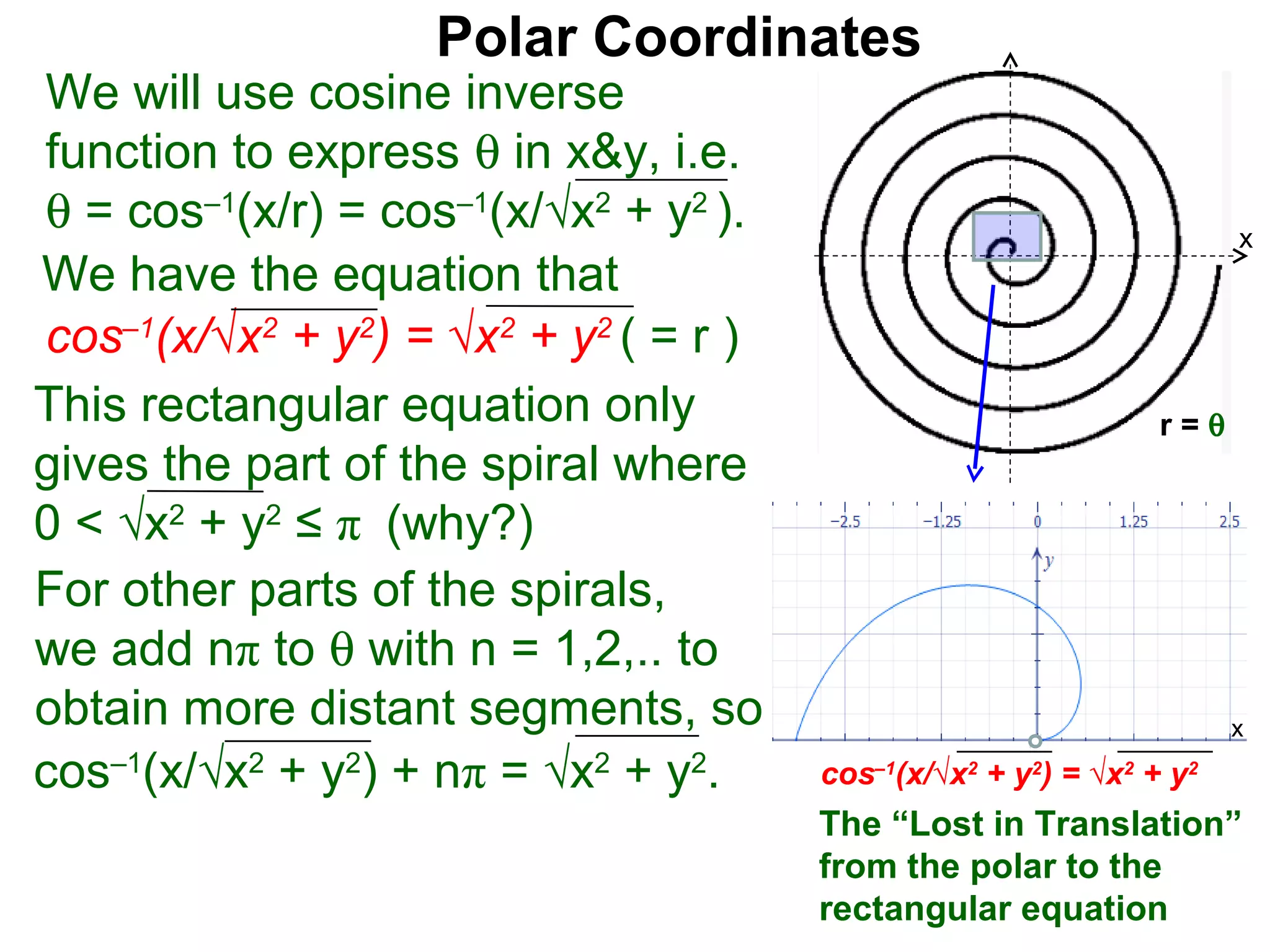 Polar Coordinates
We will use cosine inverse
function to express θ in x&y, i.e.
θ = cos–1(x/r) = cos–1(x/√x2 + y2 ).                                      x
We have the equation that
cos–1(x/√x2 + y2) = √x2 + y2 ( = r )                                  x
This rectangular equation only                                  r=θ
gives the part of the spiral where
0 < √x2 + y2 ≤ π (why?)
For other parts of the spirals,
we add nπ to θ with n = 1,2,.. to
obtain more distant segments, so                                          x

cos–1(x/√x2 + y2) + nπ = √x2 + y2.     cos–1(x/√x2 + y2) = √x2 + y2
                                       The “Lost in Translation”
                                       from the polar to the
                                       rectangular equation
 
