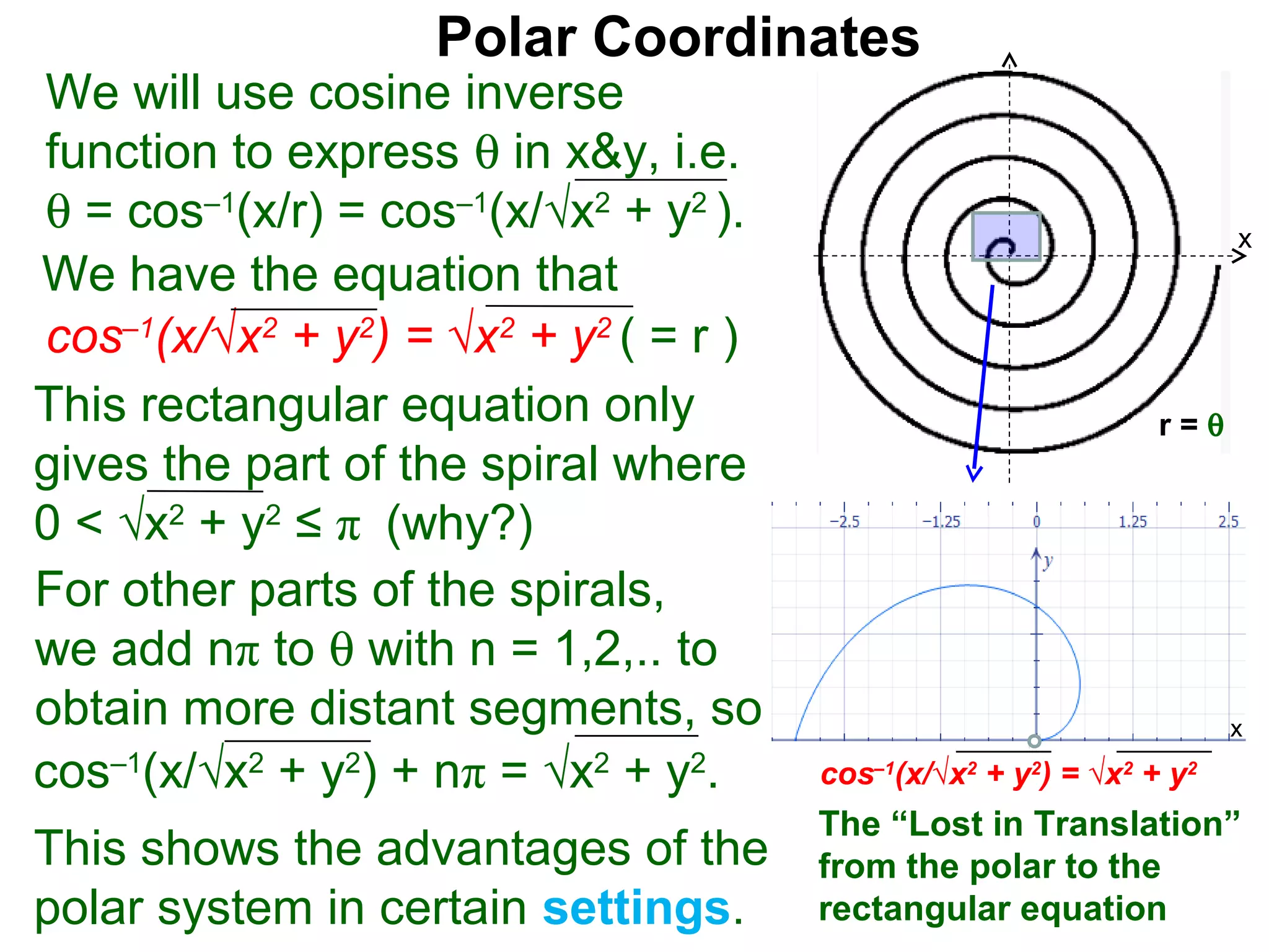 Polar Coordinates
We will use cosine inverse
function to express θ in x&y, i.e.
θ = cos–1(x/r) = cos–1(x/√x2 + y2 ).                                      x
We have the equation that
cos–1(x/√x2 + y2) = √x2 + y2 ( = r )                                  x
This rectangular equation only                                  r=θ
gives the part of the spiral where
0 < √x2 + y2 ≤ π (why?)
For other parts of the spirals,
we add nπ to θ with n = 1,2,.. to
obtain more distant segments, so                                          x

cos–1(x/√x2 + y2) + nπ = √x2 + y2.     cos–1(x/√x2 + y2) = √x2 + y2
                                       The “Lost in Translation”
This shows the advantages of the       from the polar to the
polar system in certain settings.      rectangular equation
 
