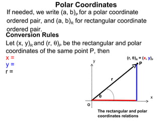 Polar Coordinates
If needed, we write (a, b)P for a polar coordinate
ordered pair, and (a, b)R for rectangular coordinate
ordered pair.
Conversion Rules
Let (x, y)R and (r, θ)P be the rectangular and polar
coordinates of the same point P, then
x=                                 y
                                               (r, θ) = (x, y)
                                                          R        P

y=                                                    P
r=
                                             r


                                       θ                           x
                                  O
                                       The rectangular and polar
                                       coordinates relations
 