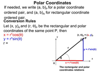 Polar Coordinates
If needed, we write (a, b)P for a polar coordinate
ordered pair, and (a, b)R for rectangular coordinate
ordered pair.
Conversion Rules
Let (x, y)R and (r, θ)P be the rectangular and polar
coordinates of the same point P, then
x = r*cos(θ)                       y
                                               (r, θ) = (x, y)
                                                          R        P

y = r*sin(θ)                                          P
r=
                                             r
                                                           y = r*sin(θ)


                                       θ                           x
                                  O        x = r*cos(θ)
                                       The rectangular and polar
                                       coordinates relations
 