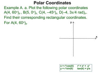 Polar Coordinates
Example A. a. Plot the following polar coordinates
A(4, 60o)P , B(5, 0o)P, C(4, –45o)P, D(–4, 3π/4 rad)P.
Find their corresponding rectangular coordinates.
For A(4, 60o)P                             y




                                                                  x




                                    x = r*cos(θ)   r2 = x2 + y2
                                    y = r*sin(θ)   tan(θ) = y/x
 