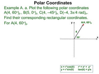 Polar Coordinates
Example A. a. Plot the following polar coordinates
A(4, 60o)P , B(5, 0o)P, C(4, –45o)P, D(–4, 3π/4 rad)P.
Find their corresponding rectangular coordinates.
For A(4, 60o)P                             y      A(4, 60 )        o
                                                                       P




                                                     4
                                                     60o                   x




                                      x = r*cos(θ)       r2 = x2 + y2
                                      y = r*sin(θ)       tan(θ) = y/x
 