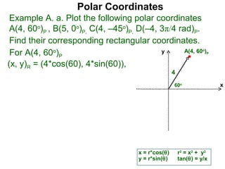 Polar Coordinates
 Example A. a. Plot the following polar coordinates
 A(4, 60o)P , B(5, 0o)P, C(4, –45o)P, D(–4, 3π/4 rad)P.
 Find their corresponding rectangular coordinates.
 For A(4, 60o)P                             y      A(4, 60 )        o
                                                                        P


(x, y)R = (4*cos(60), 4*sin(60)),
                                                      4
                                                      60o                   x




                                       x = r*cos(θ)       r2 = x2 + y2
                                       y = r*sin(θ)       tan(θ) = y/x
 