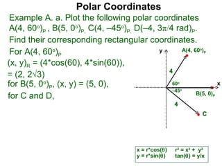 Polar Coordinates
 Example A. a. Plot the following polar coordinates
 A(4, 60o)P , B(5, 0o)P, C(4, –45o)P, D(–4, 3π/4 rad)P.
 Find their corresponding rectangular coordinates.
 For A(4, 60o)P                             y       A(4, 60 )    o
                                                                     P


(x, y)R = (4*cos(60), 4*sin(60)),
                                               4
= (2, 2√3)
for B(5, 0o)P, (x, y) = (5, 0),                 60      o
                                                                             x
                                                –45         o
                                                          B(5, 0)
for C and D,                                                             P

                                                       4
                                                                     C




                                        x = r*cos(θ)   r2 = x2 + y2
                                        y = r*sin(θ)   tan(θ) = y/x
 