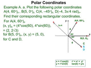 Polar Coordinates
 Example A. a. Plot the following polar coordinates
 A(4, 60o)P , B(5, 0o)P, C(4, –45o)P, D(–4, 3π/4 rad)P.
 Find their corresponding rectangular coordinates.
 For A(4, 60o)P                              y      A(4, 60 )    o
                                                                     P


(x, y)R = (4*cos(60), 4*sin(60)),       3π/4
                                               4
= (2, 2√3)
for B(5, 0o)P, (x, y) = (5, 0),                 60      o
                                                                             x
                                                –45         o
                                                          B(5, 0)
for C and D,                                                             P

                                                       4             C
                                                                     &
                                                                     D



                                        x = r*cos(θ)   r2 = x2 + y2
                                        y = r*sin(θ)   tan(θ) = y/x
 