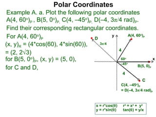 Polar Coordinates
 Example A. a. Plot the following polar coordinates
 A(4, 60o)P , B(5, 0o)P, C(4, –45o)P, D(–4, 3π/4 rad)P.
 Find their corresponding rectangular coordinates.
 For A(4, 60o)P                       D
                                             y      A(4, 60 )     o
                                                                      P


(x, y)R = (4*cos(60), 4*sin(60)),       3π/4
                                               4
= (2, 2√3)
for B(5, 0o)P, (x, y) = (5, 0),                 60       o
                                                                              x
                                                –45          o
                                                          B(5, 0)
for C and D,                                                              P

                                                       4
                                                                      C
                                                       C(4, –45o)P
                                                       = D(–4, 3π/4 rad)P


                                        x = r*cos(θ)    r2 = x2 + y2
                                        y = r*sin(θ)    tan(θ) = y/x
 