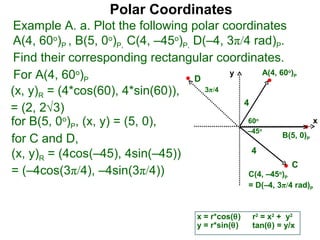 Polar Coordinates
 Example A. a. Plot the following polar coordinates
 A(4, 60o)P , B(5, 0o)P, C(4, –45o)P, D(–4, 3π/4 rad)P.
 Find their corresponding rectangular coordinates.
 For A(4, 60o)P                       D
                                             y      A(4, 60 )            o
                                                                             P


(x, y)R = (4*cos(60), 4*sin(60)),       3π/4
                                               4
= (2, 2√3)
for B(5, 0o)P, (x, y) = (5, 0),                 60       o
                                                                                     x
                                                –45          o
                                                          B(5, 0)
for C and D,                                                                     P


(x, y)R = (4cos(–45), 4sin(–45))                 4
                                                            C
= (–4cos(3π/4), –4sin(3π/4))                    C(4, –45 )       o
                                                                     P
                                                       = D(–4, 3π/4 rad)P


                                        x = r*cos(θ)    r2 = x2 + y2
                                        y = r*sin(θ)    tan(θ) = y/x
 