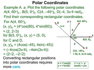 Polar Coordinates
 Example A. a. Plot the following polar coordinates
 A(4, 60o)P , B(5, 0o)P, C(4, –45o)P, D(–4, 3π/4 rad)P.
 Find their corresponding rectangular coordinates.
 For A(4, 60o)P                       D
                                                y       A(4, 60 )           o
                                                                                P


(x, y)R = (4*cos(60), 4*sin(60)),       3π/4
                                                   4
= (2, 2√3)
for B(5, 0o)P, (x, y) = (5, 0),                     60  o
                                                                      x
                                                    –45     o
                                                              B(5, 0)
for C and D,                                                                        P


(x, y)R = (4cos(–45), 4sin(–45))                     4
                                                                C
= (–4cos(3π/4), –4sin(3π/4))                        C(4, –45 )      o
                                                                        P

= (2√2, –2√2)                                       = D(–4, 3π/4 rad)                   P

Converting rectangular positions
into polar coordinates requires       x = r*cos(θ) r = x + y
                                                        2       2           2

                                      y = r*sin(θ)   tan(θ) = y/x
more care.
 