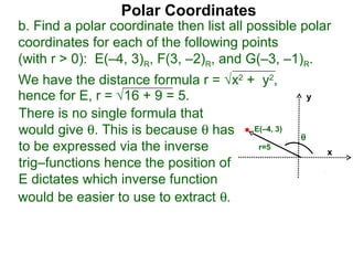 Polar Coordinates
b. Find a polar coordinate then list all possible polar
coordinates for each of the following points
(with r > 0): E(–4, 3)R, F(3, –2)R, and G(–3, –1)R.
We have the distance formula r = √x2 + y2,
hence for E, r = √16 + 9 = 5.                        y

There is no single formula that
would give θ. This is because θ has E(–4, 3)     θ
to be expressed via the inverse        r=5
                                                         x
trig–functions hence the position of
E dictates which inverse function
would be easier to use to extract θ.
 