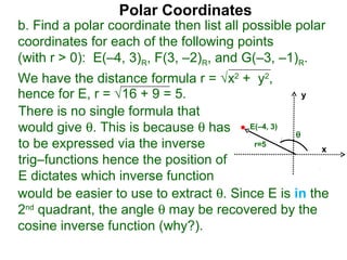 Polar Coordinates
b. Find a polar coordinate then list all possible polar
coordinates for each of the following points
(with r > 0): E(–4, 3)R, F(3, –2)R, and G(–3, –1)R.
We have the distance formula r = √x2 + y2,
hence for E, r = √16 + 9 = 5.                    y

There is no single formula that
would give θ. This is because θ has E(–4, 3) θ
to be expressed via the inverse          r=5
                                                     x
trig–functions hence the position of
E dictates which inverse function
would be easier to use to extract θ. Since E is in the
2nd quadrant, the angle θ may be recovered by the
cosine inverse function (why?).
 