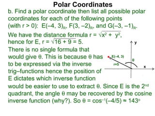Polar Coordinates
b. Find a polar coordinate then list all possible polar
coordinates for each of the following points
(with r > 0): E(–4, 3)R, F(3, –2)R, and G(–3, –1)R.
We have the distance formula r = √x2 + y2,
hence for E, r = √16 + 9 = 5.                    y

There is no single formula that
would give θ. This is because θ has E(–4, 3) θ
to be expressed via the inverse          r=5
                                                     x
trig–functions hence the position of
E dictates which inverse function
would be easier to use to extract θ. Since E is the 2nd
quadrant, the angle θ may be recovered by the cosine
inverse function (why?). So θ = cos–1(–4/5) ≈ 143o
 