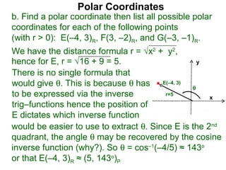 Polar Coordinates
b. Find a polar coordinate then list all possible polar
coordinates for each of the following points
(with r > 0): E(–4, 3)R, F(3, –2)R, and G(–3, –1)R.
We have the distance formula r = √x2 + y2,
hence for E, r = √16 + 9 = 5.                    y

There is no single formula that
would give θ. This is because θ has E(–4, 3) θ
to be expressed via the inverse          r=5
                                                     x
trig–functions hence the position of
E dictates which inverse function
would be easier to use to extract θ. Since E is the 2nd
quadrant, the angle θ may be recovered by the cosine
inverse function (why?). So θ = cos–1(–4/5) ≈ 143o
or that E(–4, 3)R ≈ (5, 143o)P
 