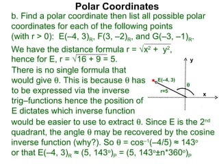 Polar Coordinates
b. Find a polar coordinate then list all possible polar
coordinates for each of the following points
(with r > 0): E(–4, 3)R, F(3, –2)R, and G(–3, –1)R.
We have the distance formula r = √x2 + y2,
hence for E, r = √16 + 9 = 5.                     y

There is no single formula that
would give θ. This is because θ has E(–4, 3) θ
to be expressed via the inverse           r=5
                                                     x
trig–functions hence the position of
E dictates which inverse function
would be easier to use to extract θ. Since E is the 2nd
quadrant, the angle θ may be recovered by the cosine
inverse function (why?). So θ = cos–1(–4/5) ≈ 143o
or that E(–4, 3)R ≈ (5, 143o)P = (5, 143o±n*360o)P
 