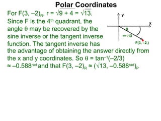 Polar Coordinates
For F(3, –2)R, r = √9 + 4 = √13.           y
Since F is the 4th quadrant, the                           x
angle θ may be recovered by the              θ
sine inverse or the tangent inverse        r=√13

function. The tangent inverse has                F(3, –2,)

the advantage of obtaining the answer directly from
the x and y coordinates. So θ = tan–1(–2/3)
≈ –0.588rad and that F(3, –2)R ≈ (√13, –0.588rad)P
 