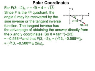 Polar Coordinates
For F(3, –2)R, r = √9 + 4 = √13.           y
Since F is the 4th quadrant, the                           x
angle θ may be recovered by the              θ
sine inverse or the tangent inverse        r=√13

function. The tangent inverse has                F(3, –2,)

the advantage of obtaining the answer directly from
the x and y coordinates. So θ = tan–1(–2/3)
≈ –0.588rad and that F(3, –2)R ≈ (√13, –0.588rad)P
= (√13, –0.588rad ± 2nπ)P
 