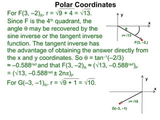 Polar Coordinates
For F(3, –2)R, r = √9 + 4 = √13.           y
Since F is the 4th quadrant, the                           x
angle θ may be recovered by the              θ
sine inverse or the tangent inverse        r=√13

function. The tangent inverse has                F(3, –2,)

the advantage of obtaining the answer directly from
the x and y coordinates. So θ = tan–1(–2/3)
≈ –0.588rad and that F(3, –2)R ≈ (√13, –0.588rad)P
= (√13, –0.588rad ± 2nπ)P
                                                               y
For G(–3, –1)R, r = √9 + 1 = √10.
                                                                   x


                                                       r=√10
                                           G(–3, –1)
 