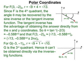 Polar Coordinates
For F(3, –2)R, r = √9 + 4 = √13.           y
Since F is the 4th quadrant, the                           x
angle θ may be recovered by the              θ
sine inverse or the tangent inverse        r=√13

function. The tangent inverse has                F(3, –2,)

the advantage of obtaining the answer directly from
the x and y coordinates. So θ = tan–1(–2/3)
≈ –0.588rad and that F(3, –2)R ≈ (√13, –0.588rad)P
= (√13, –0.588rad ± 2nπ)P
                                                               y
For G(–3, –1)R, r = √9 + 1 = √10.
G is the 3rd quadrant. Hence θ can’t                               x

be obtained directly via the inverse–                  r=√10
trig functions.                            G(–3, –1)
 