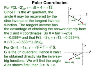Polar Coordinates
For F(3, –2)R, r = √9 + 4 = √13.           y
Since F is the 4th quadrant, the                           x
angle θ may be recovered by the              θ
sine inverse or the tangent inverse        r=√13

function. The tangent inverse has                F(3, –2,)

the advantage of obtaining the answer directly from
the x and y coordinates. So θ = tan–1(–2/3)
≈ –0.588rad and that F(3, –2)R ≈ (√13, –0.588rad)P
= (√13, –0.588rad ± 2nπ)P
                                                               y
For G(–3, –1)R, r = √9 + 1 = √10.
G is the 3rd quadrant. Hence θ can’t                               x
                                                       A
be obtained directly via the inverse–                  r=√10
trig functions. We will find the angle     G(–3, –1)
A as shown first, then θ = A + π.
 
