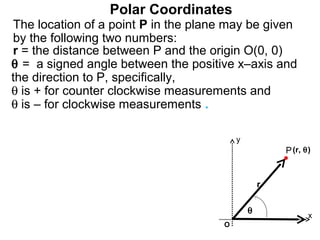 Polar Coordinates
The location of a point P in the plane may be given
by the following two numbers:
r = the distance between P and the origin O(0, 0)
θ = a signed angle between the positive x–axis and
the direction to P, specifically,
θ is + for counter clockwise measurements and
θ is – for clockwise measurements .

                                         y
                                                     P (r, θ)


                                                 r

                                             θ
                                                            x
                                     O
 