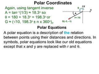 Polar Coordinates
                                                y
 Again, using tangent inverse               θ
                                                   x
 A = tan–1(1/3) ≈ 18.3o so                   A
 θ = 180 + 18.3o = 198.3o or                 r=√10

 G ≈ (√10, 198.3o ± n x 360o)P     G(–3, –1)


                     Polar Equations
A polar equation is a description of the relation
between points using their distances and directions. In
symbols, polar equations look like our old equations
except that x and y are replaced with r and θ.
 