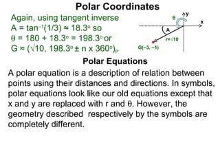 Polar Coordinates
                                                y
 Again, using tangent inverse               θ
                                                    x
 A = tan–1(1/3) ≈ 18.3o so                    A
 θ = 180 + 18.3o = 198.3o or                  r=√10

 G ≈ (√10, 198.3o ± n x 360o)P      G(–3, –1)


                     Polar Equations
A polar equation is a description of relation between
points using their distances and directions. In symbols,
polar equations look like our old equations except that
x and y are replaced with r and θ. However, the
geometry described respectively by the symbols are
completely different.
 