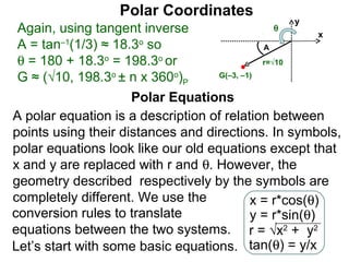 Polar Coordinates
                                                  y
 Again, using tangent inverse                 θ
                                                         x
 A = tan–1(1/3) ≈ 18.3o so                    A
 θ = 180 + 18.3o = 198.3o or                  r=√10

 G ≈ (√10, 198.3o ± n x 360o)P      G(–3, –1)


                     Polar Equations
A polar equation is a description of relation between
points using their distances and directions. In symbols,
polar equations look like our old equations except that
x and y are replaced with r and θ. However, the
geometry described respectively by the symbols are
completely different. We use the            x = r*cos(θ)
conversion rules to translate               y = r*sin(θ)
equations between the two systems. r = √x2 + y2
Let’s start with some basic equations. tan(θ) = y/x
 