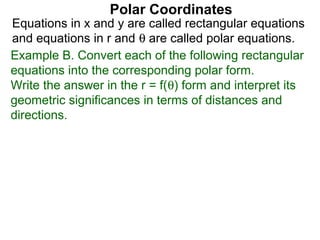 Polar Coordinates
Equations in x and y are called rectangular equations
and equations in r and θ are called polar equations.
Example B. Convert each of the following rectangular
equations into the corresponding polar form.
Write the answer in the r = f(θ) form and interpret its
geometric significances in terms of distances and
directions.
 