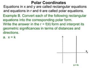 Polar Coordinates
Equations in x and y are called rectangular equations
and equations in r and θ are called polar equations.
Example B. Convert each of the following rectangular
equations into the corresponding polar form.
Write the answer in the r = f(θ) form and interpret its
geometric significances in terms of distances and
directions.
a. x = k


                                                      x




                                              x=k
 