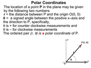 Polar Coordinates
The location of a point P in the plane may be given
by the following two numbers:
r = the distance between P and the origin O(0, 0)
θ = a signed angle between the positive x–axis and
the direction to P, specifically,
θ is + for counter clockwise measurements and
θ is – for clockwise measurements
The ordered pair (r, θ) is a polar coordinate of P.
                                          y
                                                      P (r, θ)


                                                  r

                                              θ
                                                             x
                                      O
 