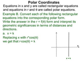 Polar Coordinates
Equations in x and y are called rectangular equations
and equations in r and θ are called polar equations.
Example B. Convert each of the following rectangular
equations into the corresponding polar form.
Write the answer in the r = f(θ) form and interpret its
geometric significances in terms of distances and
directions.
a. x = k
Replacing x with r*cos(θ)
we get that r*cos(θ) = k
                                                      x




                                              x=k
 