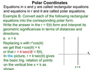 Polar Coordinates
Equations in x and y are called rectangular equations
and equations in r and θ are called polar equations.
Example B. Convert each of the following rectangular
equations into the corresponding polar form.
Write the answer in the r = f(θ) form and interpret its
geometric significances in terms of distances and
directions.
a. x = k
Replacing x with r*cos(θ)
we get that r*cos(θ) = k
or that r = k*sec(θ) = f(θ).                            x
In the picture, r = k*sec(θ) gives
the basic trig. relation of points
on the vertical line x = k as
                                               x=k
 