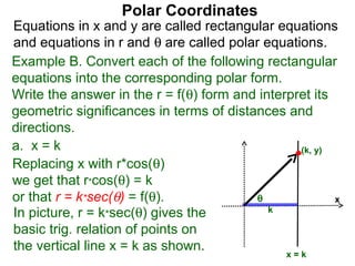Polar Coordinates
Equations in x and y are called rectangular equations
and equations in r and θ are called polar equations.
Example B. Convert each of the following rectangular
equations into the corresponding polar form.
Write the answer in the r = f(θ) form and interpret its
geometric significances in terms of distances and
directions.
a. x = k                                         (k, y)
Replacing x with r*cos(θ)
we get that r*cos(θ) = k
or that r = k*sec(θ) = f(θ).             θ              x
In picture, r = k*sec(θ) gives the          k

basic trig. relation of points on
the vertical line x = k as shown.
                                               x=k
 