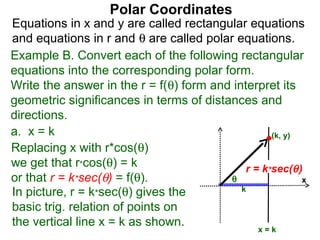 Polar Coordinates
Equations in x and y are called rectangular equations
and equations in r and θ are called polar equations.
Example B. Convert each of the following rectangular
equations into the corresponding polar form.
Write the answer in the r = f(θ) form and interpret its
geometric significances in terms of distances and
directions.
a. x = k                                           (k, y)
Replacing x with r*cos(θ)
we get that r*cos(θ) = k                     r = k*sec(θ )
or that r = k*sec(θ) = f(θ).             θ                x
In picture, r = k*sec(θ) gives the          k

basic trig. relation of points on
the vertical line x = k as shown.
                                                 x=k
 
