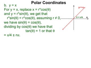 Polar Coordinates
b. y = x                                   y=x
For y = x, replace x = r*cos(θ)
and y = r*sin(θ), we get that
                                         θ = π/4.
  r*sin(θ) = r*cos(θ), assuming r ≠ 0,              x

we have sin(θ) = cos(θ),
dividing by cos(θ) we have that
               tan(θ) = 1 or that θ
= π/4 ± nπ.
 