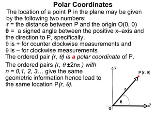 Polar Coordinates
 The location of a point P in the plane may be given
 by the following two numbers:
 r = the distance between P and the origin O(0, 0)
θ = a signed angle between the positive x–axis and
the direction to P, specifically,
θ is + for counter clockwise measurements and
θ is – for clockwise measurements
The ordered pair (r, θ) is a polar coordinate of P.
The ordered pairs (r, θ ±2nπ ) with        y
n = 0,1, 2, 3… give the same                        P (r, θ)
geometric information hence lead to
the same location P(r, θ).
                                                   r

                                               θ
                                                           x
                                          O
 
