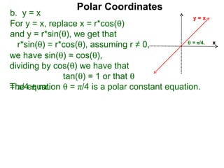 Polar Coordinates
b. y = x                                         y=x
For y = x, replace x = r*cos(θ)
and y = r*sin(θ), we get that
                                               θ = π/4.
  r*sin(θ) = r*cos(θ), assuming r ≠ 0,                    x

we have sin(θ) = cos(θ),
dividing by cos(θ) we have that
               tan(θ) = 1 or that θ
The equation θ = π/4 is a polar constant equation.
= π/4 ± nπ.
 