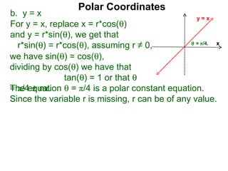 Polar Coordinates
b. y = x                                          y=x
For y = x, replace x = r*cos(θ)
and y = r*sin(θ), we get that
                                                θ = π/4.
  r*sin(θ) = r*cos(θ), assuming r ≠ 0,                   x

we have sin(θ) = cos(θ),
dividing by cos(θ) we have that
               tan(θ) = 1 or that θ
The equation θ = π/4 is a polar constant equation.
= π/4 ± nπ.
Since the variable r is missing, r can be of any value.
 